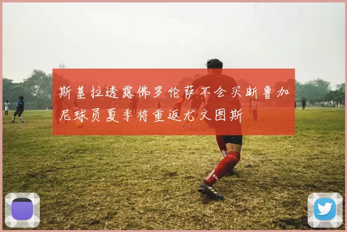斯基拉透露佛罗伦萨不会买断鲁加尼球员夏季将重返尤文图斯