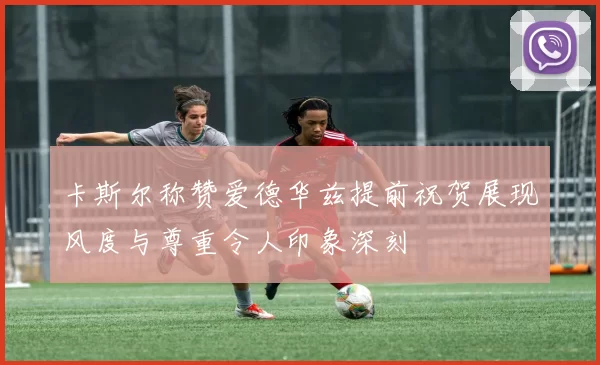 卡斯尔称赞爱德华兹提前祝贺展现风度与尊重令人印象深刻