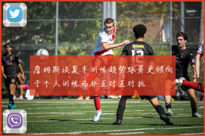 詹姆斯谈夏季训练趋势球员更倾向于个人训练而非五对五对抗