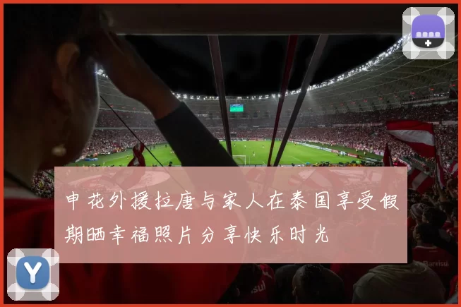申花外援拉唐与家人在泰国享受假期晒幸福照片分享快乐时光