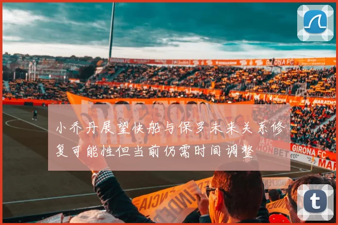小乔丹展望快船与保罗未来关系修复可能性但当前仍需时间调整