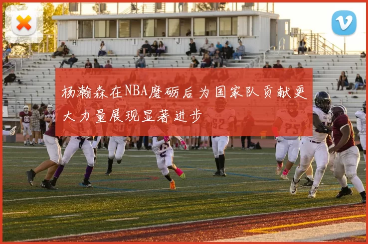 杨瀚森在NBA磨砺后为国家队贡献更大力量展现显著进步