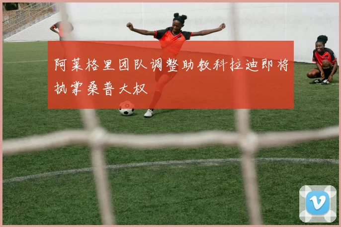 阿莱格里团队调整助教科拉迪即将执掌桑普大权