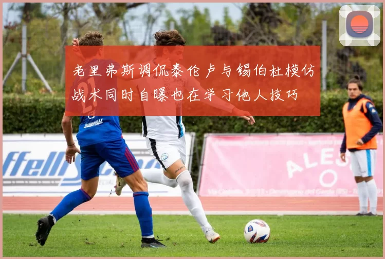 老里弗斯调侃泰伦卢与锡伯杜模仿战术同时自曝也在学习他人技巧
