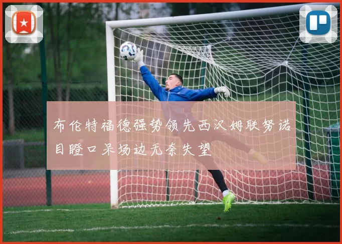 布伦特福德强势领先西汉姆联努诺目瞪口呆场边无奈失望