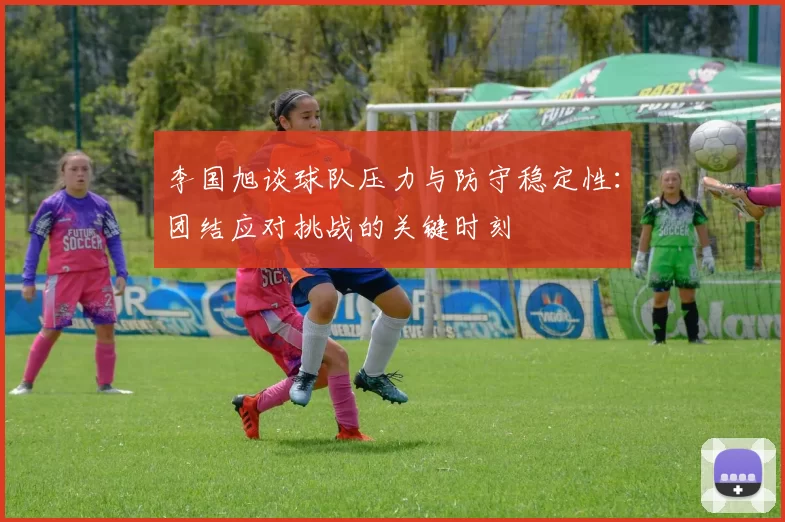 李国旭谈球队压力与防守稳定性：团结应对挑战的关键时刻
