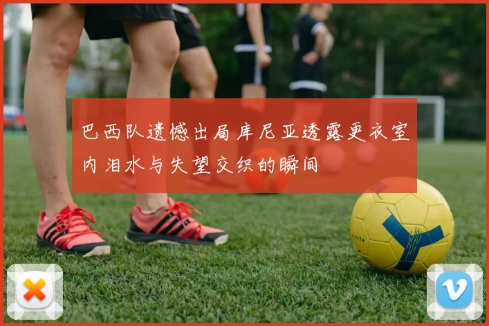 巴西队遗憾出局库尼亚透露更衣室内泪水与失望交织的瞬间