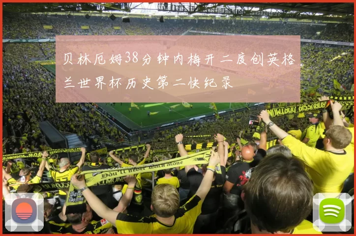 贝林厄姆38分钟内梅开二度创英格兰世界杯历史第二快纪录