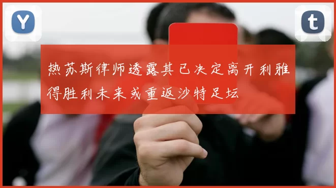 热苏斯律师透露其已决定离开利雅得胜利未来或重返沙特足坛