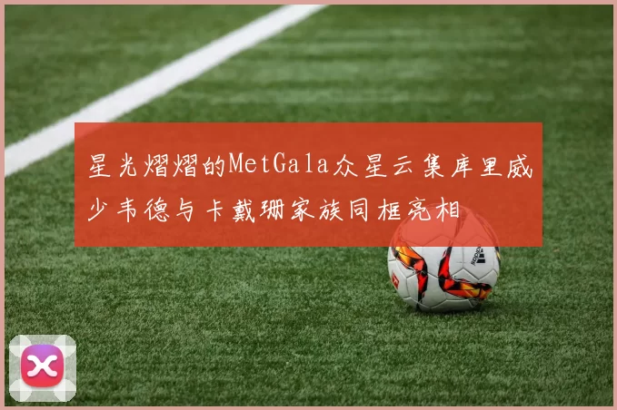 星光熠熠的MetGala众星云集库里威少韦德与卡戴珊家族同框亮相