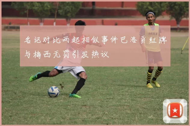 名记对比两起相似事件巴洛贡红牌与梅西无罚引发热议