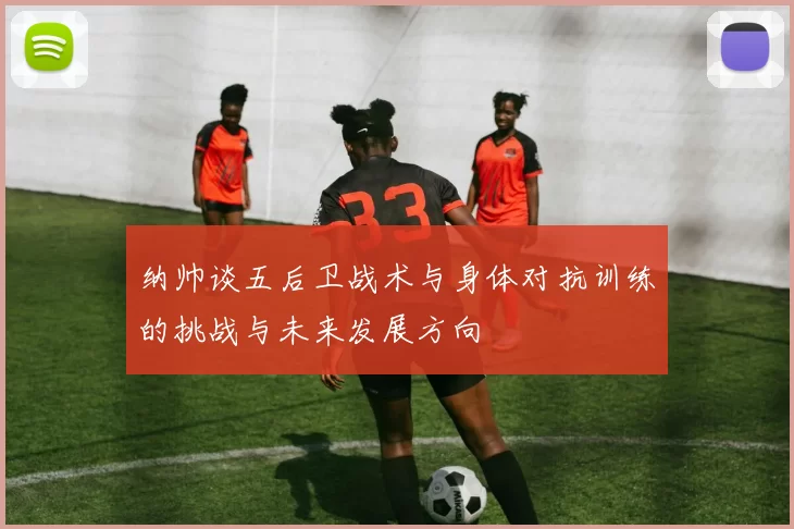 纳帅谈五后卫战术与身体对抗训练的挑战与未来发展方向