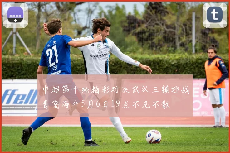 中超第十轮精彩对决武汉三镇迎战青岛海牛5月6日19点不见不散