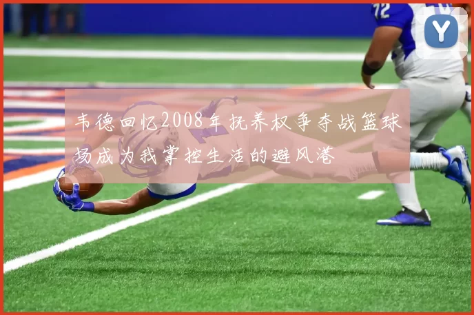 韦德回忆2008年抚养权争夺战篮球场成为我掌控生活的避风港