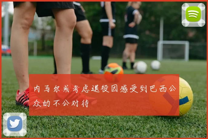 内马尔或考虑退役因感受到巴西公众的不公对待