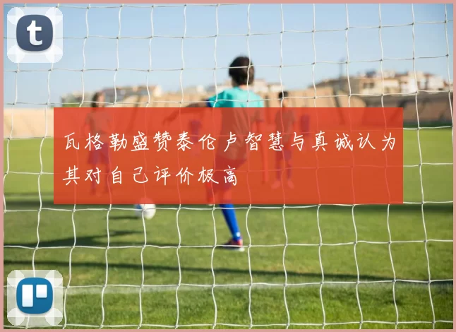 瓦格勒盛赞泰伦卢智慧与真诚认为其对自己评价极高