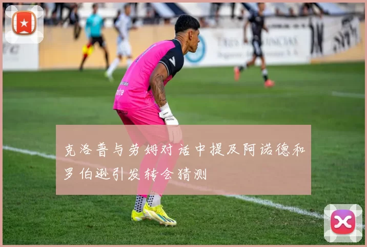 克洛普与劳姆对话中提及阿诺德和罗伯逊引发转会猜测