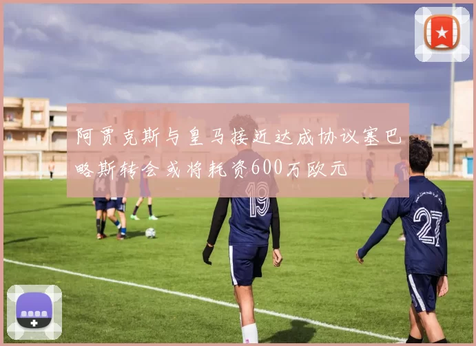 阿贾克斯与皇马接近达成协议塞巴略斯转会或将耗资600万欧元