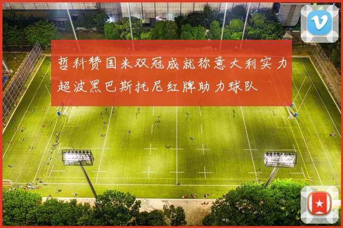 哲科赞国米双冠成就称意大利实力超波黑巴斯托尼红牌助力球队