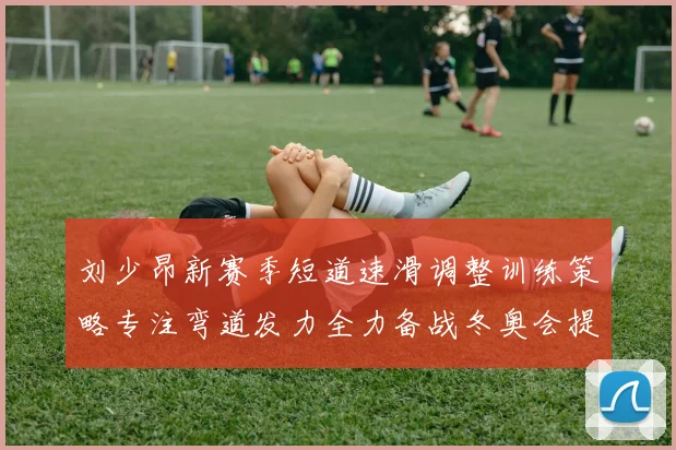 刘少昂新赛季短道速滑调整训练策略专注弯道发力全力备战冬奥会提升速度